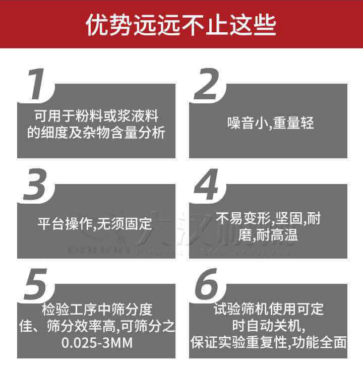 試驗篩優勢：1，可用于粉料或漿液料的細度及雜物含量分析。2，噪音小，重量輕。3，平臺操作，無須固定。4，不易變形，堅固，耐磨，耐高溫。5，檢驗工序中篩分度佳，篩分效率高，可篩分之0.025-3MM6，試驗篩機使用可定時自動關機保證實驗重復性，功能全面。